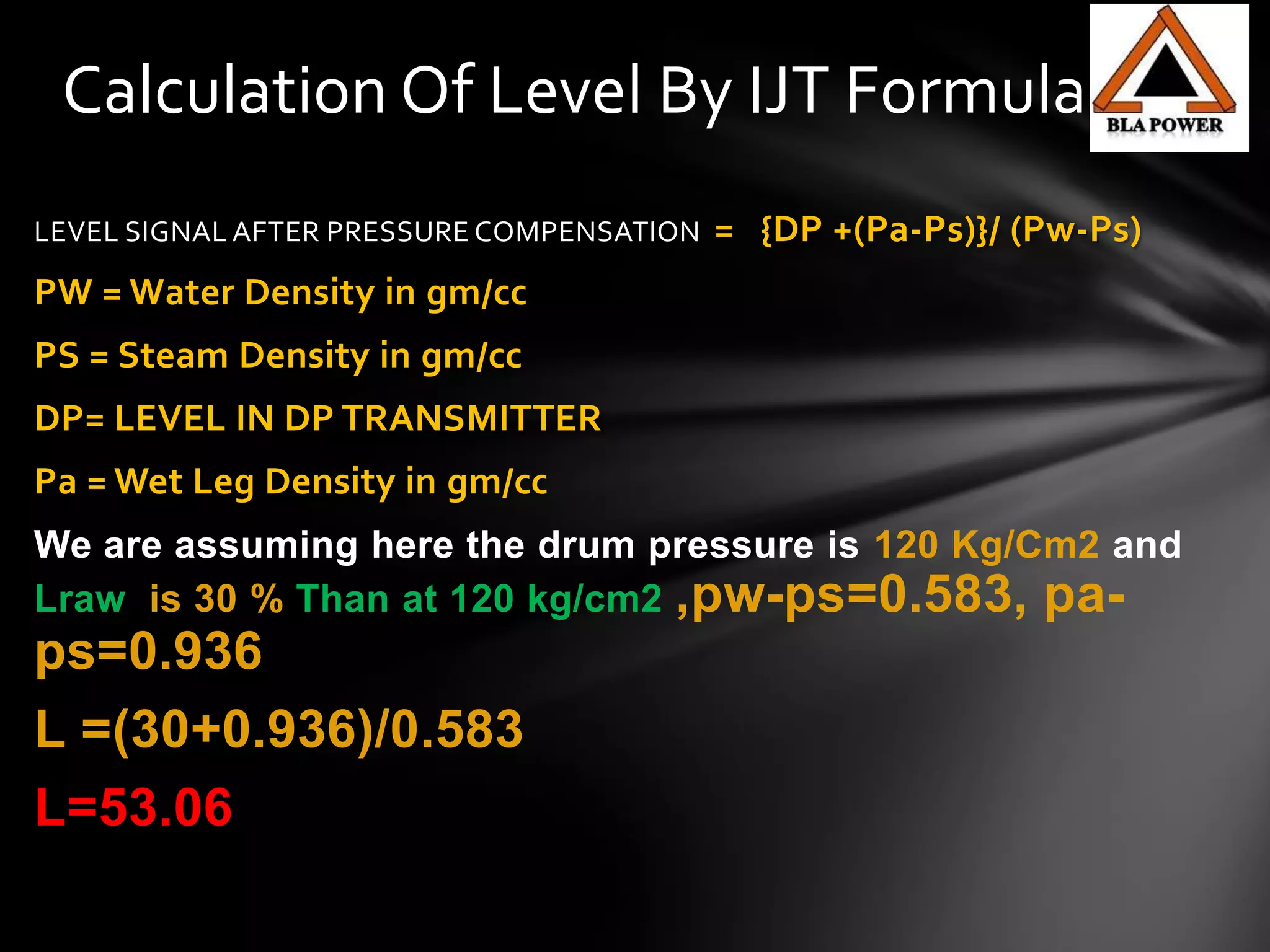 Calculation Of Level By IJT Formula
LEVEL SIGNAL AFTER PRESSURE COMPENSATION = {DP +(Pa-Ps)}/ (Pw-Ps)
PW = Water Density in gm/cc
PS = Steam Density in gm/cc
DP= LEVEL IN DP TRANSMITTER
Pa = Wet Leg Density in gm/cc
We are assuming here the drum pressure is 120 Kg/Cm2 and
Lraw is 30 % Than at 120 kg/cm2 ,pw-ps=0.583, pa-
ps=0.936
L =(30+0.936)/0.583
L=53.06
 