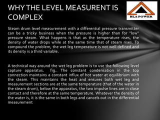 Steam drum level measurement with a differential pressure transmitter
can be a tricky business when the pressure is higher than for "low"
pressure steam. What happens is that as the temperature rises, the
density of water drops while at the same time that of steam rises. To
compound the problem, the wet leg temperature is not well defined and
its density is a third variable.
A technical way around the wet leg problem is to use the following level
capture apparatus. fig.. The constant condensation in the top
connection maintains a constant influx of hot water at equilibrium with
the steam. This maintains the heat and ensures both wet leg and
measurement sections are at the same temperature (that of the water in
the steam drum), below the apparatus, the two impulse lines are in close
contact and therefore at the same temperature. Whatever the density of
the water is, it is the same in both legs and cancels out in the differential
measurement
WHYTHE LEVEL MEASURENT IS
COMPLEX
 