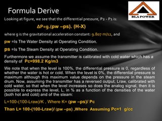 Looking at figure, we see that the differential pressure, P2 - P1 is:
∆P=g.(pw –ps). (H-X)
where g is the gravitational acceleration constant: 9.807 m/s2, and
pw =Is The Water Density at Operating Condition.
ps =Is The Steam Density at Operating Condition.
Furthermore we assume the transmitter is calibrated with cold water which has a
density of Pc=998.2 Kg/m3
We note that when the level is 100%, the differential pressure is 0, regardless of
whether the water is hot or cold. When the level is 0%, the differential pressure is
maximum although this maximum value depends on the pressure in the steam
drum. Now, assuming the transmitter has a reversed output, Lraw, calibrated with
cold water, so that when the level increases so does the analog signal, then it is
possible to express the level, L, in % as a function of the densities of the water
(both hot and cold) and of the steam:
L=100-(100-Lraw)/K , Where K= (pw –ps)/ Pc
Than L= 100-(100-Lraw)/ (pw –ps) ,Where Assuming Pc=1 g/cc
Formula Derive
 