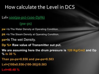 Lvl= 100(pa-ps)-(100-Dp%)
(pw-ps)
pw =Is The Water Density at Operating Condition.
ps =Is The Steam Density at Operating Condition.
pa=Is The wet Density.
Dp %= Raw value of Transmitter out put.
We are assuming here the drum pressure is 120 Kg/Cm2 and Dp
% is 30 %
Than pa-ps=0.936 and pw-ps=0.583
Lvl={100x0.936-(100-30)}/0.583
Lvl=40.48 %
How calculate the Level in DCS
 