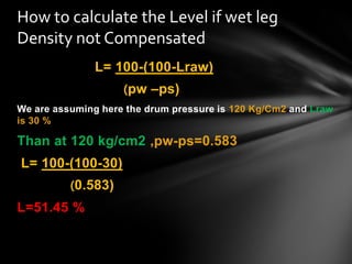 L= 100-(100-Lraw)
(pw –ps)
We are assuming here the drum pressure is 120 Kg/Cm2 and Lraw
is 30 %
Than at 120 kg/cm2 ,pw-ps=0.583
L= 100-(100-30)
(0.583)
L=51.45 %
How to calculate the Level if wet leg
Density not Compensated
 