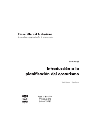 Introducción a la
planificación del ecoturismo
Andy Drumm y Alan Moore
Desarrollo del Ecoturismo
Un manual para los profesionales de la conservación
ALEX C. WALKER
EDUCATIONAL
& CHARITABLE
FOUNDATION
Volumen l
 