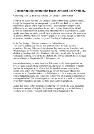Comparing Museacutee des Beaux Arts and Life Cycle of...
Comparing MusГ©e des Beaux Arts and Life Cycle of Common Man
MusГ©e des Beaux Arts and Life Cycle of Common Man share a common theme,
though the imagery they use to express it is quite different. Both poems have the
theme of life goes on or life stops for no one. The difference in imagery is the
difference between the general and the specific. I believe that the theme of both
poems lies in the same vein, but they take different paths to its development. Auden
speaks more about society in general; then, he gives an interpretation of a painting as
an example. On the other hand, Nemerov expresses the theme through the life cycle
of one man, but is this one man everyman? The they of Auden s poem?
In the first thirteen ... Show more content on Helpwriting.net ...
This really is not the case because they are both part of the same essential
experience. The only difference is the distance they have traveled down life s path.
While the aged are reverently, passionately waiting / For the miraculous birth . . . the
children go on about their play, thinking of all the days ahead while the aged sit
waiting and thinking about all the days behind. The only difference between the aged
and the children at this point in life is their perspective.
Instead of continuing on about the subtle differences in life, Auden goes back to
how life goes on everywhere no matter what. He moves out of the realm of people
and into the ambiguous areas of there and the world of animals: Anyhow in a
corner, some untidy spot / Where the dogs go on with their doggy life and the
torturer s horse / Scratches its innocent behind on a tree. He is stating that no matter
what is happening around you somewhere in the world life is going on regardless of
events good or bad. This human experience that we are all in is an all encompassing
event that will continue along its ineffable course until its conclusion.
Auden then makes a shift from the general to the very specific by using Brueghel s
Icarus as an example of his point. He describes the painting very wellвЂ№even if
you have never seen it, you could understand what is happening in the
 
