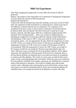 Milk Fat Experiment
Title: Does changing the temperature of cream affect the amount of milk fat
produced?
Purpose: The purpose of the experiment was to determine if changing the temperature
of cream affects the amount of milk fat produced.
Background Information:
Cream is the milk fat enriched layer that after standing, can be seen on top of whole
milk. The separation of milk and milk fat is a natural process, which occurs due to
the difference in density between the two substances. For a substance to be
considered to be heavy cream, it must contain a minimum of 36 percent milk fat
(California Milk Advisory Board). The other 64 percent is made up of water,
proteins, minerals, and milk sugars. Milk fat is comprised of approximately 65%
saturated, 30% monounsaturated, ... Show more content on Helpwriting.net ...
Changing the temperature of cream does affect the amount of milk fat produced.
The hypothesis, If the cream is 18В° C, then more milk fat will be produced as
measured by grams , was not supported by the data. When the temperature of cream
was 8В° Celsius, an average of 62.267 grams of milk fat were produced. When the
temperature of cream was 13В° Celsius, an average of 69.83 grams of milk fat
were produced. When the temperature of cream was 18В° Celsius, an average of
60.13 grams of milk fat were produced. Warmer cream had globules that were
softer. When the cream was heated, the fat in the globules liquefies. When shaken
vigorously, the liquefied fat is flowing inside of the protective membrane. Due to
the fact that the globules are liquified, there is too much movement for all globules
to conjoin with other globules. This results in a lower mass of milk fat than cooler
cream. Cooler cream had globules that were harder. When the cream was cooled, the
fat in the globules solidified. When shaken vigorously, the solidified fat is restricted
inside of the protective membrane. This results in a higher mass milk fat than
warmer cream. Although cooler cream produces more milk fat than warmer cream,
cool cream is not ideal for producing milk fat. Due to the fact that the globules are
solidified, there is not enough movement for all globules to conjoin with other
 