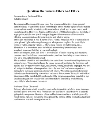 Questions On Business Ethics And Ethics
Introduction to Business Ethics
What Is Ethics?
To understand business ethics one must first understand that there is no general
definition used to define this ethics related topic. Ethics related topics usually include
terms such as morals, principles, ethics and values, which are, in most cases, used
interchangeably. However, Asgary and Mitschow (2002) defines ethicsas the study of
appropriate policies and practices regarding possible controversial issues while
offering recommendations for what is right and what is wrong.
Ethics can be defined in two different ways. Firstly, ethics can refer to substantiated
principles of right and wrong that suggest what persons ought to do, typically in
terms of rights, specific virtues, ... Show more content on Helpwriting.net ...
Therefore, it is incumbent upon individuals to constantly examine their own
standards to ensure that they are rational and apt.
Ethics also means, then, that there is a continuous effort of studying as it relates to
our own moral beliefs and our moral conduct, and that in striving to ensure that we,
live up to principles that are sound.
The standards of ethical and moral behavior come from the understanding that we are
unique beings. These standards are the innate means of justifying the decisions and
actions that are believed to be right, fair, proper, wrong, unfair and improper. We are
all unique individuals who depend on others for much of our human experience,
particularly our social communications with others. When the guidelines for moral
behavior are determined by our societal structure, then some of the social and ethical
dilemmas will be handled differently and will be better equipped and mindful in our
understanding of how to deal with those that behave immorally or unethically
especially in a business environment.
Business Ethics Discussed
In today s business world, law often governs business ethics while in some instances
business ethics provide a basic foundation that businesses should follow in order to
gain public acceptance. Business ethics and business morality as a whole generally
result from a person s own moral principles in the context of the political and cultural
environment in which the organization is
 