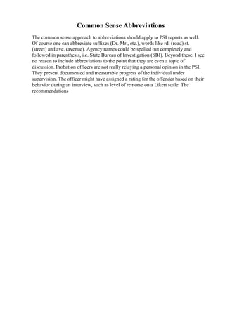 Common Sense Abbreviations
The common sense approach to abbreviations should apply to PSI reports as well.
Of course one can abbreviate suffixes (Dr. Mr., etc.), words like rd. (road) st.
(street) and ave. (avenue). Agency names could be spelled out completely and
followed in parenthesis, i.e. State Bureau of Investigation (SBI). Beyond these, I see
no reason to include abbreviations to the point that they are even a topic of
discussion. Probation officers are not really relaying a personal opinion in the PSI.
They present documented and measurable progress of the individual under
supervision. The officer might have assigned a rating for the offender based on their
behavior during an interview, such as level of remorse on a Likert scale. The
recommendations
 