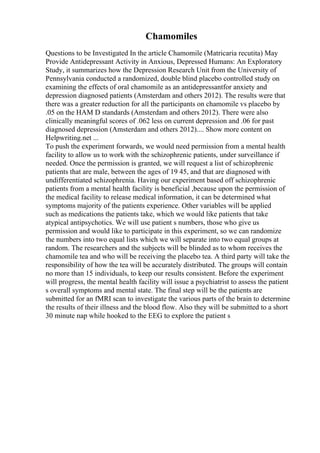 Chamomiles
Questions to be Investigated In the article Chamomile (Matricaria recutita) May
Provide Antidepressant Activity in Anxious, Depressed Humans: An Exploratory
Study, it summarizes how the Depression Research Unit from the University of
Pennsylvania conducted a randomized, double blind placebo controlled study on
examining the effects of oral chamomile as an antidepressantfor anxiety and
depression diagnosed patients (Amsterdam and others 2012). The results were that
there was a greater reduction for all the participants on chamomile vs placebo by
.05 on the HAM D standards (Amsterdam and others 2012). There were also
clinically meaningful scores of .062 less on current depression and .06 for past
diagnosed depression (Amsterdam and others 2012).... Show more content on
Helpwriting.net ...
To push the experiment forwards, we would need permission from a mental health
facility to allow us to work with the schizophrenic patients, under surveillance if
needed. Once the permission is granted, we will request a list of schizophrenic
patients that are male, between the ages of 19 45, and that are diagnosed with
undifferentiated schizophrenia. Having our experiment based off schizophrenic
patients from a mental health facility is beneficial ,because upon the permission of
the medical facility to release medical information, it can be determined what
symptoms majority of the patients experience. Other variables will be applied
such as medications the patients take, which we would like patients that take
atypical antipsychotics. We will use patient s numbers, those who give us
permission and would like to participate in this experiment, so we can randomize
the numbers into two equal lists which we will separate into two equal groups at
random. The researchers and the subjects will be blinded as to whom receives the
chamomile tea and who will be receiving the placebo tea. A third party will take the
responsibility of how the tea will be accurately distributed. The groups will contain
no more than 15 individuals, to keep our results consistent. Before the experiment
will progress, the mental health facility will issue a psychiatrist to assess the patient
s overall symptoms and mental state. The final step will be the patients are
submitted for an fMRI scan to investigate the various parts of the brain to determine
the results of their illness and the blood flow. Also they will be submitted to a short
30 minute nap while hooked to the EEG to explore the patient s
 