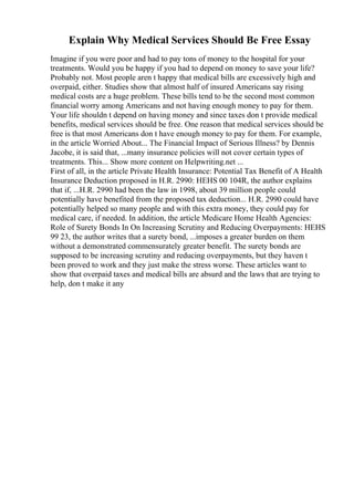 Explain Why Medical Services Should Be Free Essay
Imagine if you were poor and had to pay tons of money to the hospital for your
treatments. Would you be happy if you had to depend on money to save your life?
Probably not. Most people aren t happy that medical bills are excessively high and
overpaid, either. Studies show that almost half of insured Americans say rising
medical costs are a huge problem. These bills tend to be the second most common
financial worry among Americans and not having enough money to pay for them.
Your life shouldn t depend on having money and since taxes don t provide medical
benefits, medical services should be free. One reason that medical services should be
free is that most Americans don t have enough money to pay for them. For example,
in the article Worried About... The Financial Impact of Serious Illness? by Dennis
Jacobe, it is said that, ...many insurance policies will not cover certain types of
treatments. This... Show more content on Helpwriting.net ...
First of all, in the article Private Health Insurance: Potential Tax Benefit of A Health
Insurance Deduction proposed in H.R. 2990: HEHS 00 104R, the author explains
that if, ...H.R. 2990 had been the law in 1998, about 39 million people could
potentially have benefited from the proposed tax deduction... H.R. 2990 could have
potentially helped so many people and with this extra money, they could pay for
medical care, if needed. In addition, the article Medicare Home Health Agencies:
Role of Surety Bonds In On Increasing Scrutiny and Reducing Overpayments: HEHS
99 23, the author writes that a surety bond, ...imposes a greater burden on them
without a demonstrated commensurately greater benefit. The surety bonds are
supposed to be increasing scrutiny and reducing overpayments, but they haven t
been proved to work and they just make the stress worse. These articles want to
show that overpaid taxes and medical bills are absurd and the laws that are trying to
help, don t make it any
 