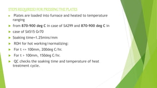 STEPSREQUIRESDFOR PRESSINGTHE PLATES
 Plates are loaded into furnace and heated to temperature
ranging
 from 870-900 deg C in case of SA299 and 870-900 deg C in
 case of SA515 Gr70
 Soaking time=1.25mins/mm
 ROH for hot working/normalizing:
 For t <= 100mm, 200deg C/hr.
 For t > 100mm, 150deg C/hr.
 QC checks the soaking time and temperature of heat
treatment cycle.
 