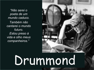 “Não serei o
   poeta de um
 mundo caduco.
  Também não
cantarei o mundo
     futuro.
  Estou preso à
vida e olho meus
 companheiros.”.




    Drummond
 