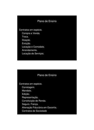 1/3/2010




                Plano de Ensino


Contratos em espécie.
  Compra e Venda.
  Troca.
  Doação.
  Evicção.
  Locação e Comodato.
  Arrendamento.
  Locação de Serviços.




                Plano de Ensino


Contratos em espécie.
  Corretagem.
  Mandato.
  Edição.
  Representação.
  Constituição de Renda.
  Seguro. Fiança.
  Alienação Fiduciária em Garantia.
  Contratos de Sociedade




                                            2
 