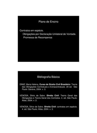 1/3/2010




                    Plano de Ensino


Contratos em espécie.
  Obrigações por Declaração Unilateral de Vontade.
  Promessa de Recompensa




                  Bibliografia Básica

DINIZ, Maria Helena. Curso de Direito Civil Brasileiro: Teoria
  das Obrigações Contratuais e Extracontratuais. 20 ed. São
  Paulo: Saraiva, 2004. v. 3.


VENOSA, Silvio de Salvo. Direito Civil: Teoria Geral das
  Obrigações e Teoria Geral dos Contratos. 4. ed. São Paulo:
  Atlas, 2004. v. 2.


VENOSA, Silvio de Salvo. Direito Civil: contratos em espécie.
  4. ed. São Paulo: Atlas, 2004. v. 3.




                                                                       3
 