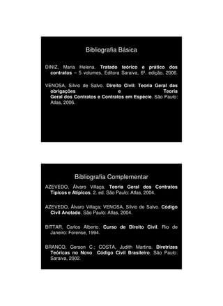 1/3/2010




                  Bibliografia Básica

DINIZ, Maria Helena. Tratado teórico e prático dos
  contratos – 5 volumes, Editora Saraiva, 6ª. edição, 2006.

VENOSA, Sílvio de Salvo. Direito Civil: Teoria Geral das
  obrigações                   e                  Teoria
  Geral dos Contratos e Contratos em Espécie. São Paulo:
  Atlas, 2006.




             Bibliografia Complementar
AZEVEDO, Álvaro Villaça. Teoria Geral dos Contratos
  Típicos e Atípicos. 2. ed. São Paulo: Atlas, 2004.


AZEVEDO, Álvaro Villaça; VENOSA, Sílvio de Salvo. Código
  Civil Anotado. São Paulo: Atlas, 2004.


BITTAR, Carlos Alberto. Curso de Direito Civil. Rio de
  Janeiro: Forense, 1994.


BRANCO, Gerson C.; COSTA, Judith Martins. Diretrizes
  Teóricas no Novo Código Civil Brasileiro. São Paulo:
  Saraiva, 2002.




                                                                    4
 