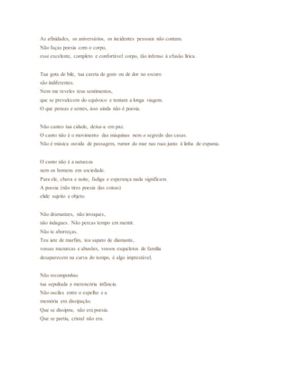 As afinidades, os aniversários, os incidentes pessoais não contam.
Não faças poesia com o corpo,
esse excelente, completo e confortável corpo, tão infenso à efusão lírica.
Tua gota de bile, tua careta de gozo ou de dor no escuro
são indiferentes.
Nem me reveles teus sentimentos,
que se prevalecem do equívoco e tentam a longa viagem.
O que pensas e sentes, isso ainda não é poesia.
Não cantes tua cidade, deixa-a em paz.
O canto não é o movimento das máquinas nem o segredo das casas.
Não é música ouvida de passagem, rumor do mar nas ruas junto à linha de espuma.
O canto não é a natureza
nem os homens em sociedade.
Para ele, chuva e noite, fadiga e esperança nada significam.
A poesia (não tires poesia das coisas)
elide sujeito e objeto.
Não dramatizes, não invoques,
não indagues. Não percas tempo em mentir.
Não te aborreças.
Teu iate de marfim, teu sapato de diamante,
vossas mazurcas e abusões, vossos esqueletos de família
desaparecem na curva do tempo, é algo imprestável.
Não recomponhas
tua sepultada e merencória infância.
Não osciles entre o espelho e a
memória em dissipação.
Que se dissipou, não era poesia.
Que se partiu, cristal não era.
 