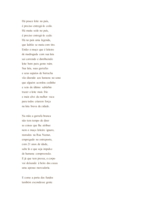 Há pouco leite no país,
é preciso entregá-lo cedo.
Há muita sede no país,
é preciso entregá-lo cedo.
Há no país uma legenda,
que ladrão se mata com tiro.
Então o moço que é leiteiro
de madrugada com sua lata
sai correndo e distribuindo
leite bom para gente ruim.
Sua lata, suas garrafas
e seus sapatos de borracha
vão dizendo aos homens no sono
que alguém acordou cedinho
e veio do último subúrbio
trazer o leite mais frio
e mais alvo da melhor vaca
para todos criarem força
na luta brava da cidade.
Na mão a garrafa branca
não tem tempo de dizer
as coisas que lhe atribuo
nem o moço leiteiro ignaro,
morados na Rua Namur,
empregado no entreposto,
com 21 anos de idade,
sabe lá o que seja impulso
de humana compreensão.
E já que tem pressa, o corpo
vai deixando à beira das casas
uma apenas mercadoria.
E como a porta dos fundos
também escondesse gente
 