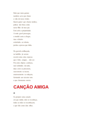 Bala que mata gatuno
também serve pra furtar
a vida de nosso irmão.
Quem quiser que chame médico,
polícia não bota a mão
neste filho de meu pai.
Está salva a propriedade.
A noite geral prossegue,
a manhã custa a chegar,
mas o leiteiro
estatelado, ao relento,
perdeu a pressa que tinha.
Da garrafa estilhaçada,
no ladrilho já sereno
escorre uma coisa espessa
que é leite, sangue… não sei.
Por entre objetos confusos,
mal redimidos da noite,
duas cores se procuram,
suavemente se tocam,
amorosamente se enlaçam,
formando um terceiro tom
a que chamamos aurora.
CANÇÃO AMIGA
40
Eu preparo uma canção
em que minha mãe se reconheça,
todas as mães se reconheçam,
e que fale como dois olhos.
 