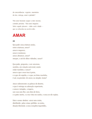 de concordâncias vegetais, murmúrios
de riso, entrega, amor e piedade?
Não amei bastante sequer a mim mesmo,
contudo próximo. Não amei ninguém.
Salvo aquele pássaro – vinha azul e doido –
que se esfacelou na asa do avião.
AMAR
269
Que pode uma criatura senão,
entre criaturas, amar?
amar e esquecer,
amar e malamar,
amar, desamar, amar?
sempre, e até de olhos vidrados, amar?
Que pode, pergunto, o ser amoroso,
sozinho, em rotação universal, senão
rodar também, e amar?
amar o que o mar traz à praia,
e o que ele sepulta, e o que, na brisa marinha,
é sal, ou precisão de amor, ou simples ânsia?
Amar solenemente as palmas do deserto,
o que é entrega ou adoração expectante,
e amar o inóspito, o áspero,
um vaso sem flor, um chão de ferro,
e o peito inerte, e a rua vista em sonho, e uma ave de rapina.
Este o nosso destino: amor sem conta,
distribuído pelas coisas pérfidas ou nulas,
doação ilimitada a uma completa ingratidão,
 