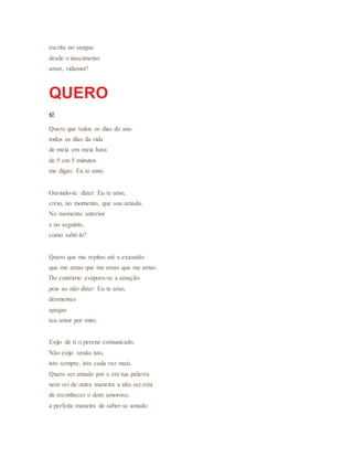 escrita no sangue
desde o nascimento:
amor, vidamor!
QUERO
47
Quero que todos os dias do ano
todos os dias da vida
de meia em meia hora
de 5 em 5 minutos
me digas: Eu te amo.
Ouvindo-te dizer: Eu te amo,
creio, no momento, que sou amado.
No momento anterior
e no seguinte,
como sabê-lo?
Quero que me repitas até a exaustão
que me amas que me amas que me amas.
Do contrário evapora-se a amação
pois ao não dizer: Eu te amo,
desmentes
apagas
teu amor por mim.
Exijo de ti o perene comunicado.
Não exijo senão isto,
isto sempre, isto cada vez mais.
Quero ser amado por e em tua palavra
nem sei de outra maneira a não ser esta
de reconhecer o dom amoroso,
a perfeita maneira de saber-se amado:
 
