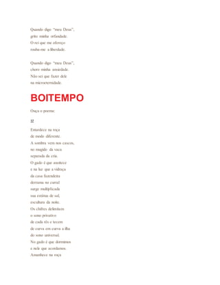 Quando digo “meu Deus”,
grito minha orfandade.
O rei que me ofereço
rouba-me a liberdade.
Quando digo “meu Deus”,
choro minha ansiedade.
Não sei que fazer dele
na microeternidade.
BOITEMPO
Ouça o poema:
17
Entardece na roça
de modo diferente.
A sombra vem nos cascos,
no mugido da vaca
separada da cria.
O gado é que anoitece
e na luz que a vidraça
da casa fazendeira
derrama no curral
surge multiplicada
sua estátua de sal,
escultura da noite.
Os chifres delimitam
o sono privativo
de cada rês e tecem
de curva em curva a ilha
do sono universal.
No gado é que dormimos
e nele que acordamos.
Amanhece na roça
 