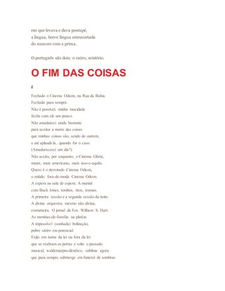 em que levava e dava pontapé,
a língua, breve língua entrecortada
do namoro com a prima.
O português são dois; o outro, mistério.
O FIM DAS COISAS
2
Fechado o Cinema Odeon, na Rua da Bahia.
Fechado para sempre.
Não é possível, minha mocidade
fecha com ele um pouco.
Não amadureci ainda bastante
para aceitar a morte das coisas
que minhas coisas são, sendo de outrem,
e até aplaudi-la, quando for o caso.
(Amadurecerei um dia?)
Não aceito, por enquanto, o Cinema Glória,
maior, mais americano, mais isso-e-aquilo.
Quero é o derrotado Cinema Odeon,
o miúdo, fora-de-moda Cinema Odeon.
A espera na sala de espera. A matinê
com Buck Jones, tombos, tiros, tramas.
A primeira sessão e a segunda sessão da noite.
A divina orquestra, mesmo não divina,
costumeira. O jornal da Fox. William S. Hart.
As meninas-de-família na platéia.
A impossível (sonhada) bolinação,
pobre sátiro em potencial.
Exijo em nome da lei ou fora da lei
que se reabram as portas e volte o passado
musical, waldemarpissilândico, sublime agora
que para sempre submerge em funeral de sombras
 