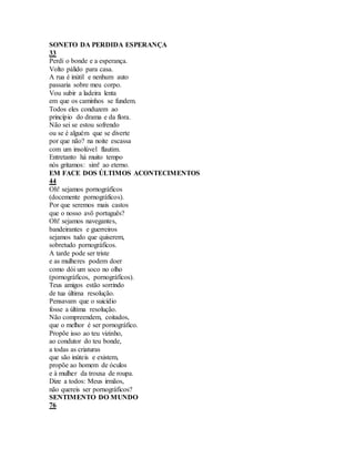 SONETO DA PERDIDA ESPERANÇA
33
Perdi o bonde e a esperança.
Volto pálido para casa.
A rua é inútil e nenhum auto
passaria sobre meu corpo.
Vou subir a ladeira lenta
em que os caminhos se fundem.
Todos eles conduzem ao
princípio do drama e da flora.
Não sei se estou sofrendo
ou se é alguém que se diverte
por que não? na noite escassa
com um insolúvel flautim.
Entretanto há muito tempo
nós gritamos: sim! ao eterno.
EM FACE DOS ÚLTIMOS ACONTECIMENTOS
44
Oh! sejamos pornográficos
(docemente pornográficos).
Por que seremos mais castos
que o nosso avô português?
Oh! sejamos navegantes,
bandeirantes e guerreiros
sejamos tudo que quiserem,
sobretudo pornográficos.
A tarde pode ser triste
e as mulheres podem doer
como dói um soco no olho
(pornográficos, pornográficos).
Teus amigos estão sorrindo
de tua última resolução.
Pensavam que o suicídio
fosse a última resolução.
Não compreendem, coitados,
que o melhor é ser pornográfico.
Propõe isso ao teu vizinho,
ao condutor do teu bonde,
a todas as criaturas
que são inúteis e existem,
propõe ao homem de óculos
e à mulher da trouxa de roupa.
Dize a todos: Meus irmãos,
não quereis ser pornográficos?
SENTIMENTO DO MUNDO
76
 