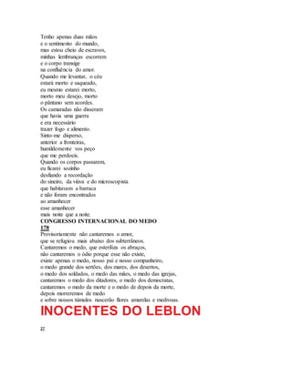 Tenho apenas duas mãos
e o sentimento do mundo,
mas estou cheio de escravos,
minhas lembranças escorrem
e o corpo transige
na confluência do amor.
Quando me levantar, o céu
estará morto e saqueado,
eu mesmo estarei morto,
morto meu desejo, morto
o pântano sem acordes.
Os camaradas não disseram
que havia uma guerra
e era necessário
trazer fogo e alimento.
Sinto-me disperso,
anterior a fronteiras,
humildemente vos peço
que me perdoeis.
Quando os corpos passarem,
eu ficarei sozinho
desfiando a recordação
do sineiro, da viúva e do microscopista
que habitavam a barraca
e não foram encontrados
ao amanhecer
esse amanhecer
mais noite que a noite.
CONGRESSO INTERNACIONAL DO MEDO
178
Provisoriamente não cantaremos o amor,
que se refugiou mais abaixo dos subterrâneos.
Cantaremos o medo, que esteriliza os abraços,
não cantaremos o ódio porque esse não existe,
existe apenas o medo, nosso pai e nosso companheiro,
o medo grande dos sertões, dos mares, dos desertos,
o medo dos soldados, o medo das mães, o medo das igrejas,
cantaremos o medo dos ditadores, o medo dos democratas,
cantaremos o medo da morte e o medo de depois da morte,
depois morreremos de medo
e sobre nossos túmulos nascerão flores amarelas e medrosas.
INOCENTES DO LEBLON
27
 