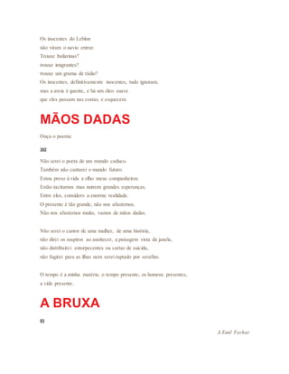 Os inocentes do Leblon
não viram o navio entrar.
Trouxe bailarinas?
trouxe imigrantes?
trouxe um grama de rádio?
Os inocentes, definitivamente inocentes, tudo ignoram,
mas a areia é quente, e há um óleo suave
que eles passam nas costas, e esquecem.
MÃOS DADAS
Ouça o poema:
302
Não serei o poeta de um mundo caduco.
Também não cantarei o mundo futuro.
Estou preso à vida e olho meus companheiros.
Estão taciturnos mas nutrem grandes esperanças.
Entre eles, considero a enorme realidade.
O presente é tão grande, não nos afastemos.
Não nos afastemos muito, vamos de mãos dadas.
Não serei o cantor de uma mulher, de uma história,
não direi os suspiros ao anoitecer, a paisagem vista da janela,
não distribuirei entorpecentes ou cartas de suicida,
não fugirei para as ilhas nem serei raptado por serafins.
O tempo é a minha matéria, o tempo presente, os homens presentes,
a vida presente.
A BRUXA
65
A Emil Farhat
 