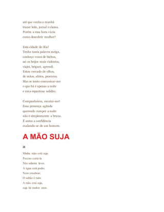 até que venha a manhã
trazer leite, jornal e clama.
Porém a essa hora vazia
como descobrir mulher?
Esta cidade do Rio!
Tenho tanta palavra meiga,
conheço vozes de bichos,
sei os beijos mais violentos,
viajei, briguei, aprendi.
Estou cercado de olhos,
de mãos, afetos, procuras.
Mas se tento comunicar-me
o que há é apenas a noite
e uma espantosa solidão.
Companheiros, escutai-me!
Essa presença agitada
querendo romper a noite
não é simplesmente a bruxa.
É antes a confidência
exalando-se de um homem.
A MÃO SUJA
34
Minha mão está suja.
Preciso cortá-la.
Não adianta lavar.
A água está podre.
Nem ensaboar.
O sabão é ruim.
A mão está suja,
suja há muitos anos.
 