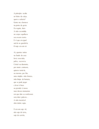 A princípio oculta
no bolso da calça,
quem o saberia?
Gente me chamava
na ponta do gesto.
Eu seguia, duro.
A mão escondida
no corpo espalhava
seu escuro rastro.
E vi que era igual
usá-la ou guardá-la.
O nojo era um só.
Ai, quantas noites
no fundo da casa
lavei essa mão,
poli-a, escovei-a.
Cristal ou diamante,
por maior contraste,
quisera torná-la,
ou mesmo, por fim,
uma simples mão branca,
mão limpa de homem,
que se pode pegar
e levar à boca
ou prender à nossa
num desses momentos
em que dois se confessam
sem dizer palavra…
A mão incurável
abre dedos sujos.
E era um sujo vil,
não sujo de terra,
sujo de carvão,
 