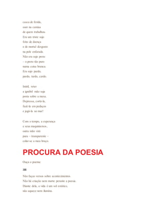 casca de ferida,
suor na camisa
de quem trabalhou.
Era um triste sujo
feito de doença
e de mortal desgosto
na pele enfarada.
Não era sujo preto
– o preto tão puro
numa coisa branca.
Era sujo pardo,
pardo, tardo, cardo.
Inútil, reter
a ignóbil mão suja
posta sobre a mesa.
Depressa, cortá-la,
fazê-la em pedaços
e jogá-la ao mar!
Com o tempo, a esperança
e seus maquinismos,
outra mão virá
pura – transparente –
colar-se a meu braço.
PROCURA DA POESIA
Ouça o poema:
166
Não faças versos sobre acontecimentos.
Não há criação nem morte perante a poesia.
Diante dela, a vida é um sol estático,
não aquece nem ilumina.
 