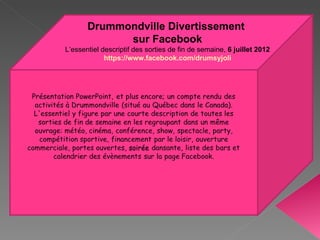 Drummondville Divertissement
             sur Facebook
L’essentiel descriptif des sorties de fin de semaine, 6 juillet 2012
             https://www.facebook.com/drumsyjoli
 