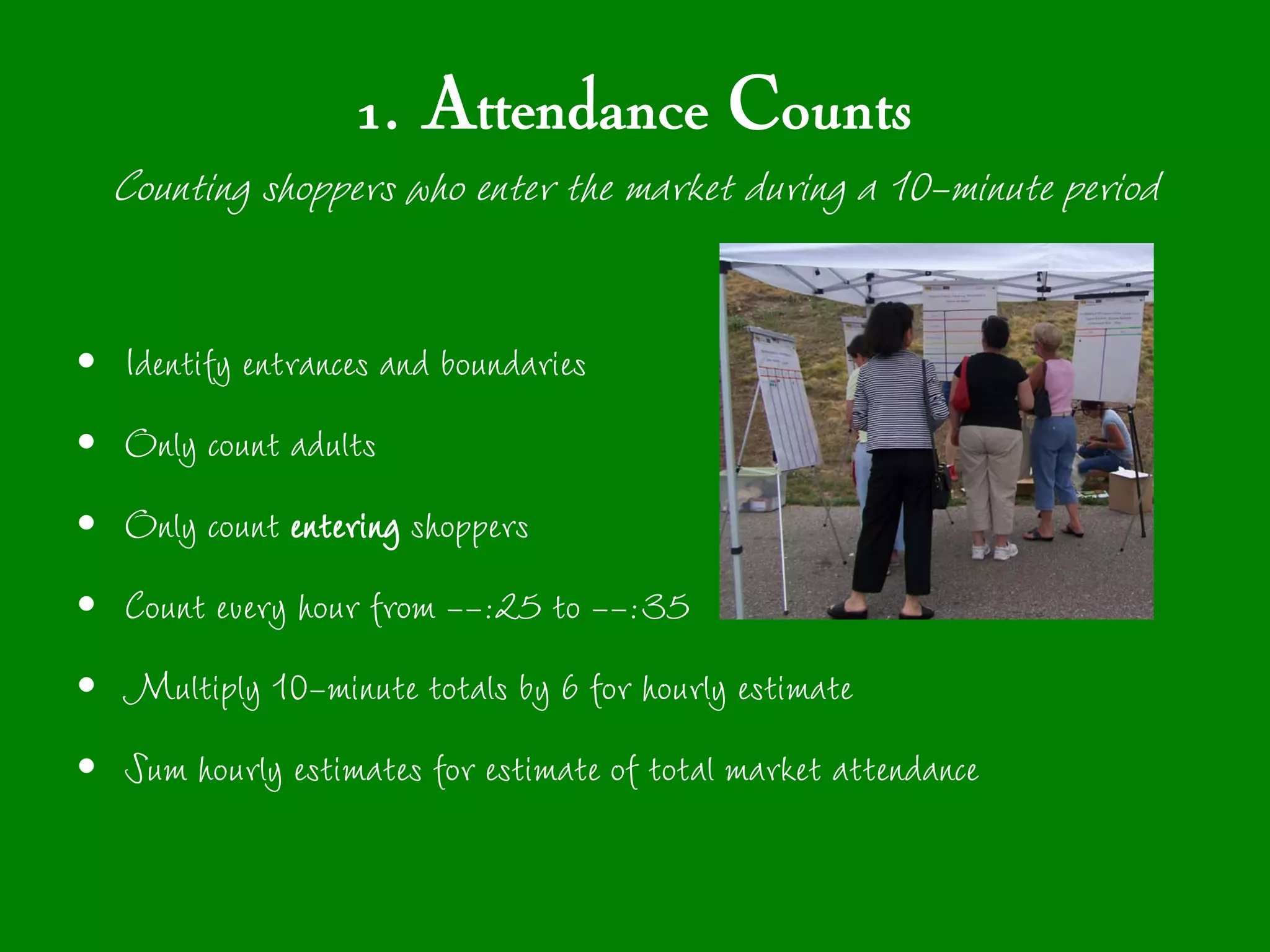 1. Attendance Counts
    Counting shoppers who enter the market during a 10-minute period

•   Identify entrances and boundaries
•   Only count adults
•   Only count entering shoppers
•   Count every hour from --:25 to --:35
•   Multiply 10-minute totals by 6 for hourly estimate
•   Sum hourly estimates for estimate of total market attendance
 