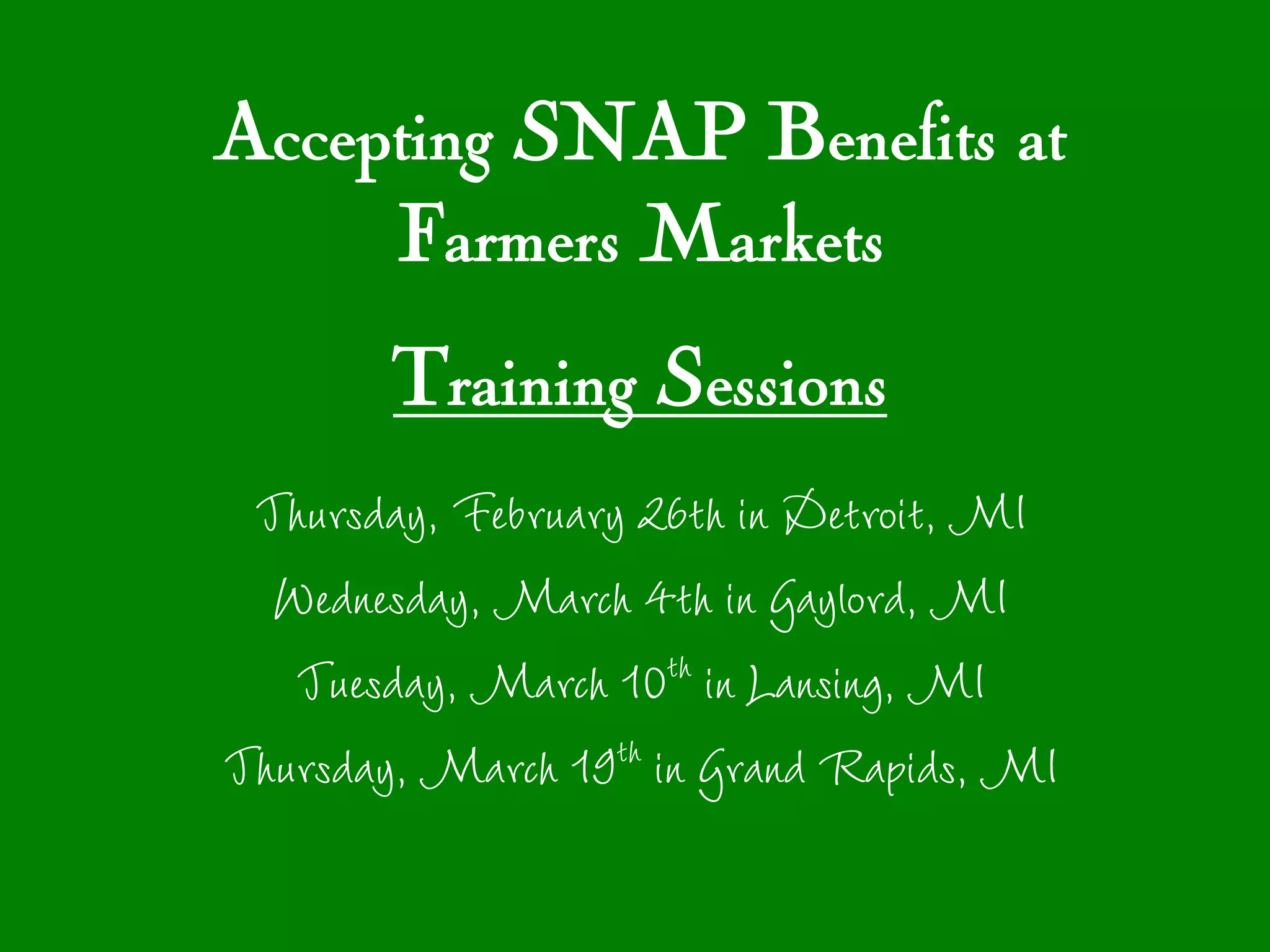 Accepting SNAP Benefits at
     Farmers Markets
        Training Sessions
 Thursday, February 26th in Detroit, MI
  Wednesday, March 4th in Gaylord, MI
   Tuesday, March 10th in Lansing, MI
Thursday, March 19th in Grand Rapids, MI
 