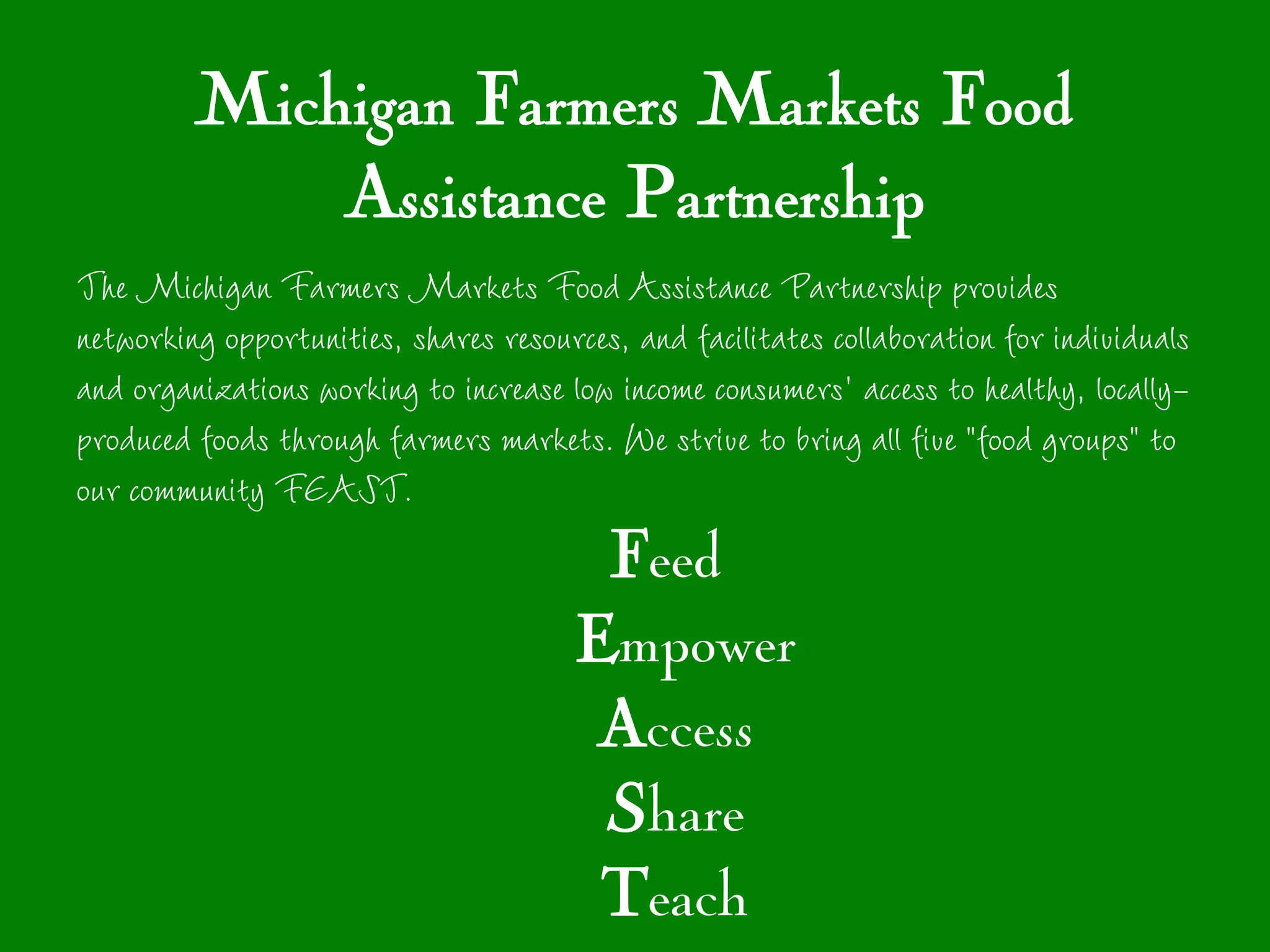 Michigan Farmers Markets Food
             Assistance Partnership
The Michigan Farmers Markets Food Assistance Partnership provides
networking opportunities, shares resources, and facilitates collaboration for individuals
and organizations working to increase low income consumers' access to healthy, locally-
produced foods through farmers markets. We strive to bring all five "food groups" to
our community FEAST.
                                        Feed
                                       Empower
                                        Access
                                        Share
                                        Teach
 