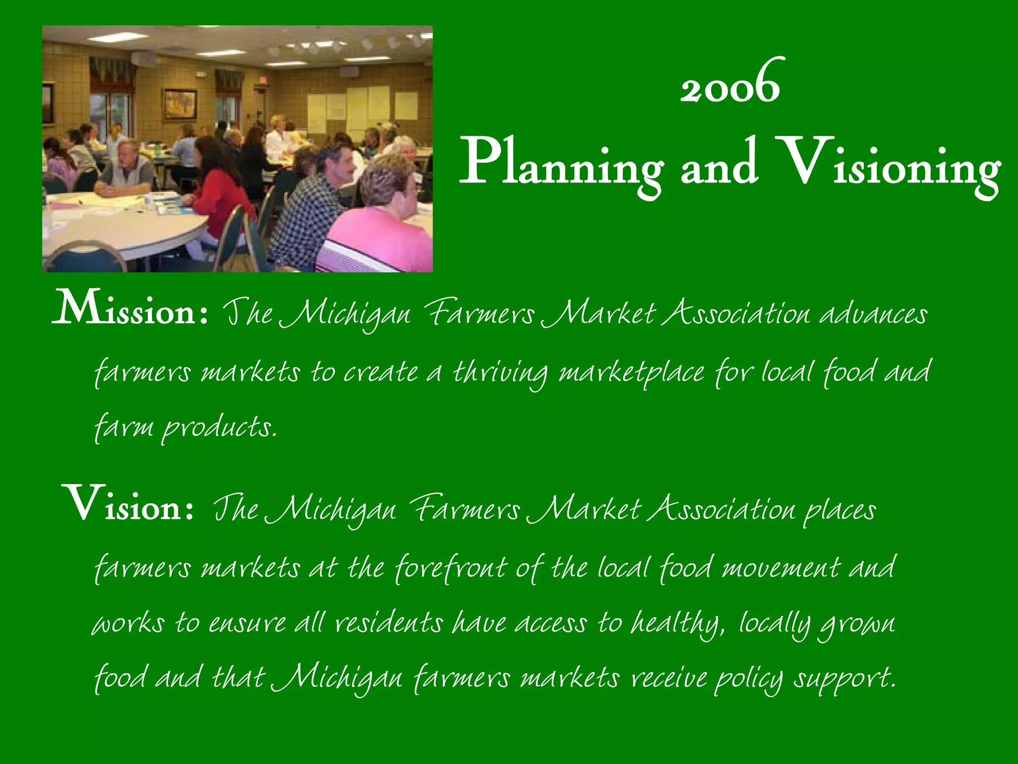 2006
                                Planning and Visioning

Mission: The Michigan Farmers Market Association advances
  farmers markets to create a thriving marketplace for local food and
  farm products.
Vision: The Michigan Farmers Market Association places
  farmers markets at the forefront of the local food movement and
  works to ensure all residents have access to healthy, locally grown
  food and that Michigan farmers markets receive policy support.
 