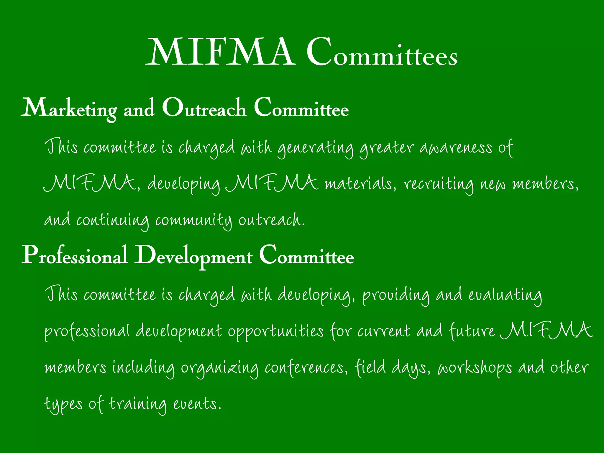 MIFMA Committees
Marketing and Outreach Committee
  This committee is charged with generating greater awareness of
  MIFMA, developing MIFMA materials, recruiting new members,
  and continuing community outreach.
Professional Development Committee
  This committee is charged with developing, providing and evaluating
  professional development opportunities for current and future MIFMA
  members including organizing conferences, field days, workshops and other
  types of training events.
 