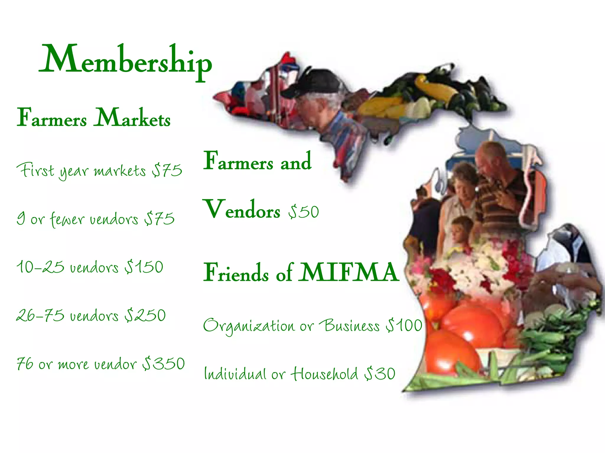 Membership
Farmers Markets
First year markets $75 Farmers and
9 or fewer vendors $75   Vendors $50

10-25 vendors $150       Friends of MIFMA
26-75 vendors $250       Organization or Business $100
76 or more vendor $350 Individual or Household $30
 