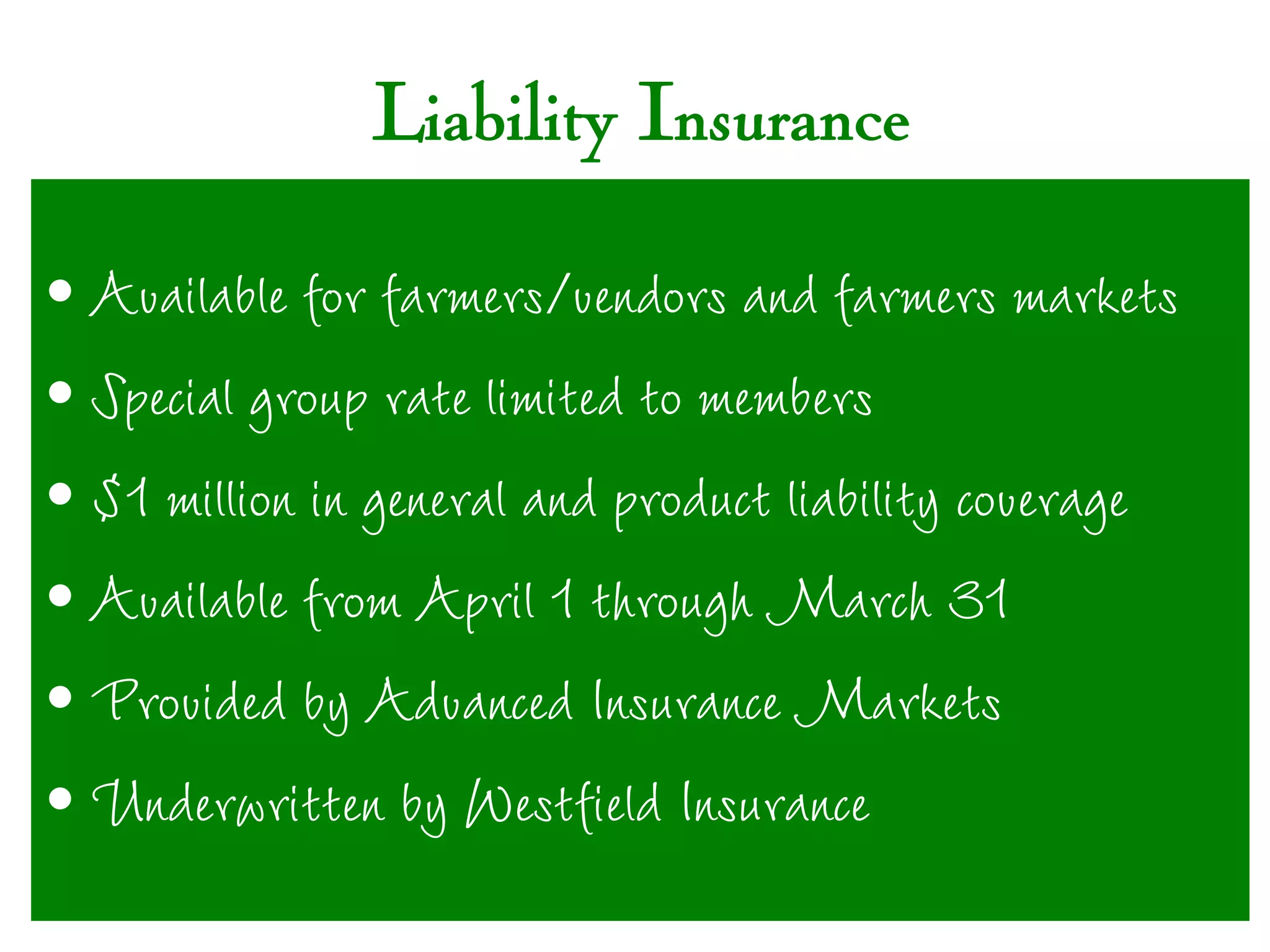 Liability Insurance

• Available for farmers/vendors and farmers markets
• Special group rate limited to members
• $1 million in general and product liability coverage
• Available from April 1 through March 31
• Provided by Advanced Insurance Markets
• Underwritten by Westfield Insurance
 