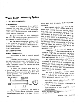 Waste Paper Processing System
A. AHLSTROM OSAKEYHTIO
INTRODUCTION
Fibreflow is a development by A. Ahlstrom
Osakeyhtio for waste paper processing. This paper
purposes to outline the essential features of the system
and the factors affecting the overall stock preparation
process in various applications.
The paper concludes with some consumption
data and a brief account of the units in operation today
and how these are applied in the procers.
The R&D work on Fibrcflow continues to add
to our know-how correspondingly. Thus, for any
additional data on the Fibreflow technology or for a
quotation, please contact the Karhula Engineering
Works of our company.
FIBREFLOW SYSTEM
Prln ;iple anti main features
The operation is based on a simple physical
principle:
. Waste paper is wetted to about 15% consis tency
and IS th e1 successively dropped 0:1 a hard surface. A
very high defiberization degree is reached at only
about 1 m dropping distance by repeating the opera-
tion 200 times or so.
In practice the .defibering takes place in a
~. rotation drum, which also operates as a screen. For
the purpose of this prescreening, part of the drum
shell is perforated. The principle is illustrated by
picture 1 and enclosure 1.
The drum can be preceded by a bale breaker for
crushing the bales and there by tra nsforming the paper
into a form suitable to be fed to the drum. Of course
if loose waste paper is available, the bale breaker is
superfluous.
A belt conveyor feeds the paper frem the bale
breaker to the Fibreflow drum. The first part of the
drum is not perforated, and in this zone the paper is
wetted and treated long enough to become fiberized.
The consistency in the zone is kept at about 15 per
cent. A slight inclination of the drum makes the
material move forward to the screening zone of the
drum, which is perforated (small holes of 4 to 10 rnm),
The material is "dilutled to a low consistency, and the
fibre material is washed out through the perforations.
All reject material too strong to disintegrate in the
defiberizing process and too large to ,get through the
perforations is rejected.
The accepted pulp drops down to a bottom vat.
Generally, the degree of defiberization is very high at
this stage already, Note that no cutting operation is
used during the defibering process. This way the fibre
length is kept up better than in conventional processes •
The defiberizing effect achieved with Fibreflow
is very go~d. By measuring the effect as a function of
retention time and the amount of parer flakes of the
accepted fibre, whereby a screen wire with 2 mm width
is employed, it is noted that the number of flakes after
15-21) minutes illvery small. Thus, the further screen-
ing can be simplified. Enclosures 2 and 3.
The drum is designed for a retention time of
about t 5 to 20 minutes in the first zone. Put into
practice and taking Into account the adjacent drum
section, the screening zone, this means that:
plastic-coated and other badly contaminated papers
can be utilized as raw material.
at high consistenci~s, chemicl.ls consumption is
lo'e' in deinking processes.
power consumption is lower, being 15-25 kwh/ton
of defibered pulp,
Karhula En:;)ineering Work 5 Pulp Macr.inery Department
SF-48601 KARHULA. FINLAND
IPPTA Vol. 23 No.1 March 1986
 