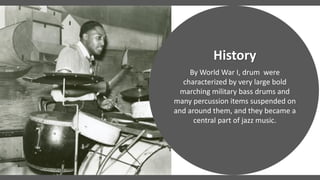 By World War I, drum were
characterized by very large bold
marching military bass drums and
many percussion items suspended on
and around them, and they became a
central part of jazz music.
History
 