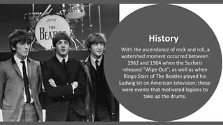 With the ascendance of rock and roll, a
watershed moment occurred between
1962 and 1964 when the Surfaris
released "Wipe Out", as well as when
Ringo Starr of The Beatles played his
Ludwig kit on American television; these
were events that motivated legions to
take up the drums.
History
 