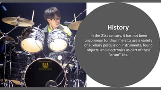 In the 21st century, it has not been
uncommon for drummers to use a variety
of auxiliary percussion instruments, found
objects, and electronics as part of their
"drum" kits.
History
 