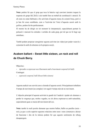 Sammy Planes

   Nota: podem fer que el grup que toca la bateria vagi canviant (mentre toquen la
   resposta els grups B,C,D,E) i així també fem un treball de coordinació i atenció. Si
   els nens no estan habituats a fer activitats d’aquesta mena els costarà força, però si
   ja han fet coses semblants, com a l’activitat de l’inici d’aquesta sessió amb la
   gallina, podem fer-ho perfectament.
   El mestre ha de dirigir en tot moment la interpretació, especialment portant la
   pulsació i marcant les entrades i sortides de cada grup, per tal que no hi hagi cap
   entrebanc.


   També podem proposar enregistrar aquesta activitat (en video) per poder veure-la i
   comentar-la amb els alumnes en la propera sessió.



Acabem ballant – Sweet little sixteen, un rock and roll
de Chuck Berry.

   Objectius:
   -   Aprendre a expressar-nos lliurement amb el moviment corporal (el ball).
   Contingut:
   -   expressió corporal, ball (Sweet little sixteen)




   Aquesta audició ens servirà com a cloenda d’aquesta sessió. Principalment treballem
   4 temps de moviment (un compàs) i tot seguit 4 temps més de no moviment.


   L’objectiu principal d’aquesta activitat és gaudir de l’audició i ajudar als alumnes a
   perdre la vergonya que, moltes vegades, no els deixa expressar-se amb naturalitat,
   especialment quan es tracta del moviment del cos.


   Nota: també és molt positiu demanar que mentre ballen, ballin en parelles (noia –
   noi), ja que a cicle superior aquestes relacions entre nens i nens comencen a deixar
   de funcionar i des de la música podem fer que aquests sentiments de rebuig
   desapareguin.



                                                                                      10
 