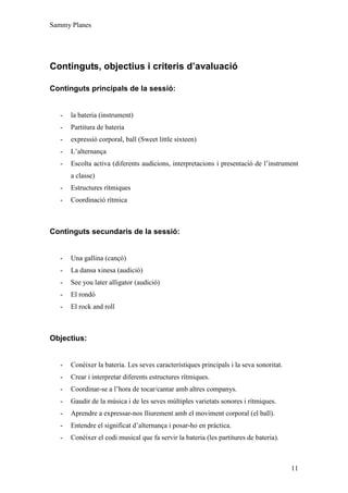 Sammy Planes




Continguts, objectius i criteris d’avaluació

Continguts principals de la sessió:


   -   la bateria (instrument)
   -   Partitura de bateria
   -   expressió corporal, ball (Sweet little sixteen)
   -   L’alternança
   -   Escolta activa (diferents audicions, interpretacions i presentació de l’instrument
       a classe)
   -   Estructures rítmiques
   -   Coordinació rítmica



Continguts secundaris de la sessió:


   -   Una gallina (cançó)
   -   La dansa xinesa (audició)
   -   See you later alligator (audició)
   -   El rondó
   -   El rock and roll



Objectius:


   -   Conèixer la bateria. Les seves característiques principals i la seva sonoritat.
   -   Crear i interpretar diferents estructures rítmiques.
   -   Coordinar-se a l’hora de tocar/cantar amb altres companys.
   -   Gaudir de la música i de les seves múltiples varietats sonores i rítmiques.
   -   Aprendre a expressar-nos lliurement amb el moviment corporal (el ball).
   -   Entendre el significat d’alternança i posar-ho en pràctica.
   -   Conèixer el codi musical que fa servir la bateria (les partitures de bateria).



                                                                                         11
 