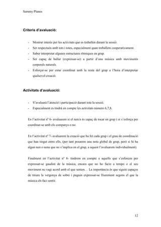 Sammy Planes




Criteris d’avaluació:


   -   Mostrar interès per les activitats que es treballen durant la sessió.
   -   Ser respectuós amb tots i totes, especialment quan treballem cooperativament.
   -   Saber interpretar algunes estructures rítmiques en grup.
   -   Ser capaç de ballar (expressar-se) a partir d’una música amb moviments
       corporals naturals.
   -   Esforçar-se per estar coordinat amb la resta del grup a l’hora d’interpretar
       qualsevol creació.



Activitats d’avaluació:


   -   S’avaluarà l’atenció i participació durant tota la sessió.
   -   Especialment es tindrà en compte les activitats número 6,7,8.


   En l’activitat nº 6- avaluarem si el nen/a és capaç de tocar en grup i si s’esforça per
   coordinar-se amb els companys o no.


   En l’activitat nº 7- avaluarem la creació que ha fet cada grup i el grau de coordinació
   que han tingut entre ells, (per tant posarem una nota global de grup, però si hi ha
   algun nen o nena que no s’implica en el grup, a aquest l’avaluarem individualment).


   Finalment en l’activitat nº 8- tindrem en compte a aquells que s’esforcen per
   expressar-se gaudint de la música, encara que no ho facin a tempo o el seu
   moviment no vagi acord amb el que senten… La importància és que siguin capaços
   de treure la vergonya de sobre i puguin expressar-se lliurement segons el que la
   música els faci sentir.




                                                                                       12
 