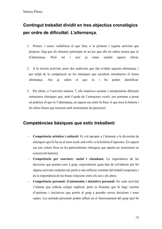 Sammy Planes



Contingut treballat dividit en tres objectius cronològics
per ordre de dificultat: L’alternança.

  1.   Primer, i sense verbalitzar el que fem, a la primera i segona activitat que
   proposo, faig que els alumnes participin en un joc que ells no saben encara que és
   d’alternança.     Però        tot   i   així    ja   estan       sentint   aquest   efecte.


  2.   A la tercera activitat, poso dos audicions que fan evident aquesta alternança, i
   per mitjà de la comparació en les músiques que escoltem introdueixo el terme
   alternança.     Ara      ja     saben   el     que   és      i   ho    poden    identificar.


  3.   Per últim, a l’activitat número 7, ells mateixos tocaran i interpretaran diferents
   estructures rítmiques que, amb l’ajuda de l’estructura rondó, ens portaran a posar
   en pràctica el que és l’alternança, en aquest cas entre la frase A que toca la bateria i
   les altres frases que tocarem amb instruments de percussió.



Competències bàsiques que estic treballant:

   -   Competència artística i cultural: Es vol apropar a l’alumnat a la diversitat de
       músiques que hi ha en el mon (rock and roll) i a la història d’aquestes. En aquest
       cas ens volem fixar en les particularitats rítmiques que aporta un instrument en
       concret (la bateria).
   -   Competència per conviure: social i ciutadana: La importància de les
       decisions que prenen com a grup, especialment quan han de col·laborar per fer
       alguna activitat conjunta ens porta a una reflexió constant del treball cooperatiu i
       de la importància de les bones relacions entre els uns i els altres.
   -   Competència personal: d’autonomia i iniciativa personal: En cada activitat
       s’intenta que tothom estigui implicat, però es fomenta que hi hagi varietat
       d’opinions i iniciatives que portin al grup a prendre noves decisions i nous
       reptes. Les actituds personals poden influir en el funcionament del grup (per bé




                                                                                            13
 