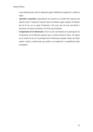 Sammy Planes

       o per malament) per això és important seguir treballant la cooperació i treball en
       equip.
   -   Aprendre a aprendre: especialment ens centrem en el àmbit més expressiu de
       aquesta sessió: l’expressió corporal. Que els alumnes siguin capaços d’entendre
       que tot el seu cos es capaç d’expressar i dir coses, que els seus moviments i
       reaccions a la música són bones i no hi ha cap de dolenta.
   -   Competència de la informació: Tota la sessió està basada en la participació de
       l’instrument en els diferents aspectes que es tracten durant la classe. En aquest
       cas el mestre ha de ser la principal font d’informació (ajudat sempre per altres
       suports visuals o audiovisuals que ajudin a la comprensió i exemplificació dels
       continguts).




                                                                                      14
 