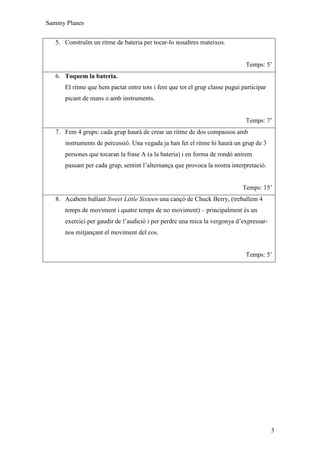 Sammy Planes


   5. Construïm un ritme de bateria per tocar-lo nosaltres mateixos.


                                                                             Temps: 5’
   6. Toquem la bateria.
      El ritme que hem pactat entre tots i fem que tot el grup classe pugui participar
      picant de mans o amb instruments.


                                                                             Temps: 7’
   7. Fem 4 grups: cada grup haurà de crear un ritme de dos compassos amb
      instruments de percussió. Una vegada ja han fet el ritme hi haurà un grup de 3
      persones que tocaran la frase A (a la bateria) i en forma de rondó anirem
      passant per cada grup, sentint l’alternança que provoca la nostra interpretació.


                                                                            Temps: 15’
   8. Acabem ballant Sweet Little Sixteen una cançó de Chuck Berry, (treballem 4
      temps de moviment i quatre temps de no moviment) – principalment és un
      exercici per gaudir de l’audició i per perdre una mica la vergonya d’expressar-
      nos mitjançant el moviment del cos.


                                                                             Temps: 5’




                                                                                         3
 