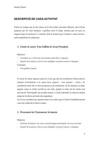 Sammy Planes




DESCRIPCIÓ DE CADA ACTIVITAT

Tenint en compte que és una classe on hi han moltes activitats diferents, hem d’estar
preparats per ser molt dinàmics i aprofitar molt el temps. Intentar que els nens no
tinguin temps de distreure’s i controlar molt la intenció que li donem a cada activitat i
quina importància té cadascuna.



   1. Cantar la cançó: Una Gallina de Josep Prenafeta.


   Objectius:
   -   Coordinar-se a l’hora de tocar/cantar amb altres companys.
   -   Gaudir de la música i de les seves múltiples varietats sonores i rítmiques.
   Contingut:
   -   Una gallina (cançó)




   El motiu de cantar aquesta cançó és el joc que fem de coordinació rítmica amb la
   resposta d’instruments a la cançó (xica -piquem- ; tica -piquem- ; mica) i de
   coordinació entre ells a l’hora de passar-se els instruments. Si els alumnes no saben
   aquesta cançó és millor escollir-ne una altre, perquè es tracta de fer només una
   activitat de “benvinguda” per escalfar motors, i si han d’aprendre la cançó no donarà
   temps de fer altres activitats més importants.
   En tot cas, recordem que aquesta cançó és un cànon que te forma d’embarbussament
   i que més endavant la farem a cànon.



   2. Presentació de l’instrument: la bateria


   Objectius:
   -   Conèixer la bateria. Les seves característiques principals i la seva sonoritat.
   -   Gaudir de la música i de les seves múltiples varietats sonores i rítmiques.


                                                                                         4
 