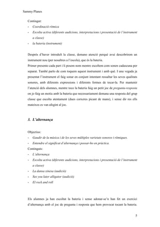 Sammy Planes

   Contingut:
   -   Coordinació rítmica
   -   Escolta activa (diferents audicions, interpretacions i presentació de l’instrument
       a classe)
   -   la bateria (instrument)


   Després d’haver introduït la classe, demano atenció perquè avui descobrirem un
   instrument nou (per nosaltres a l’escola), que és la bateria.
   Primer presento cada part i li posem nom mentre escoltem com sonen cadascuna per
   separat. També parlo de com toquem aquest instrument i amb què. I una vegada ja
   presentat l’instrument el faig sonar en conjunt intentant ressaltar les seves qualitats
   sonores, amb diferents expressions i diferents formes de tocar-la. Per mantenir
   l’atenció dels alumnes, mentre toco la bateria faig un petit joc de pregunta-resposta
   on jo faig un motiu amb la bateria que necessariament demana una resposta del grup
   classe que escolta atentament (dues corxeres picant de mans), i sense dir res ells
   mateixos es van afegint al joc.



   3. L’alternança


   Objectius:
   -   Gaudir de la música i de les seves múltiples varietats sonores i rítmiques.
   -   Entendre el significat d’alternança i possar-ho en pràctica.
   Continguts:
   -   L’alternança
   -   Escolta activa (diferents audicions, interpretacions i presentació de l’instrument
       a classe)
   -   La dansa xinesa (audició)
   -   See you later alligator (audició)
   -   El rock and roll




   Els alumnes ja han escoltat la bateria i sense adonar-se’n han fet un exercici
   d’alternança amb el joc de pregunta i resposta que hem provocat tocant la bateria.


                                                                                        5
 